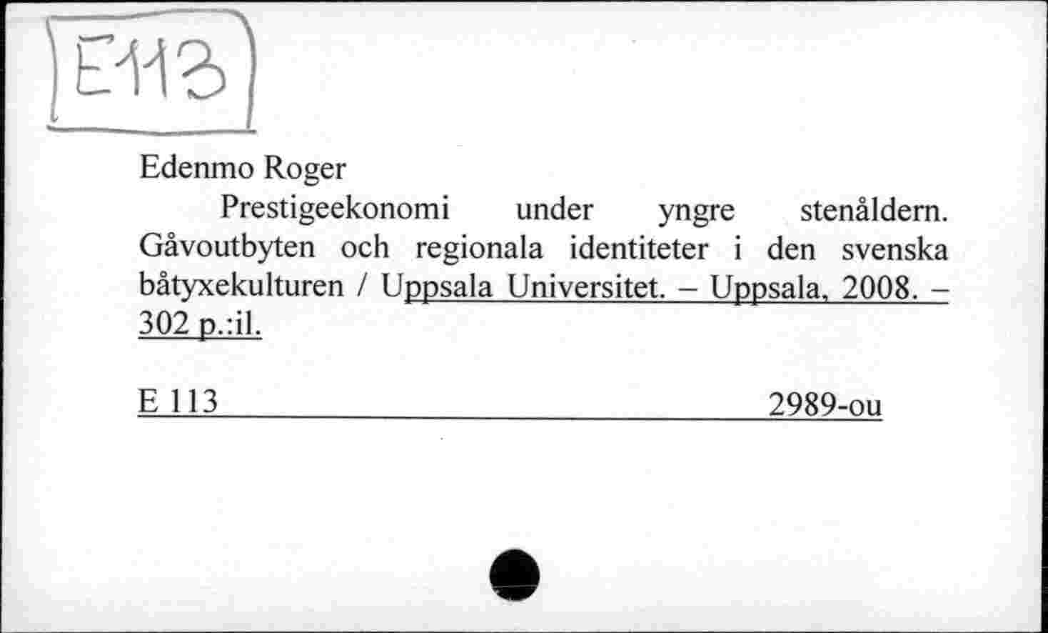 ﻿Edenmo Roger
Prestigeekonomi under yngre stenâldern. Gâvoutbyten och regionala identiteter і den svenska bâtyxekulturen / Uppsala Universitet. - Uppsala, 2008. -302 p.:il.
E 113
2989-ou